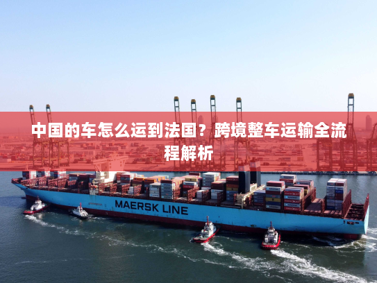 中国的车怎么运到法国?跨境整车运输全流程解析 中国的车怎么运到法国?跨境整车运输全流程解析