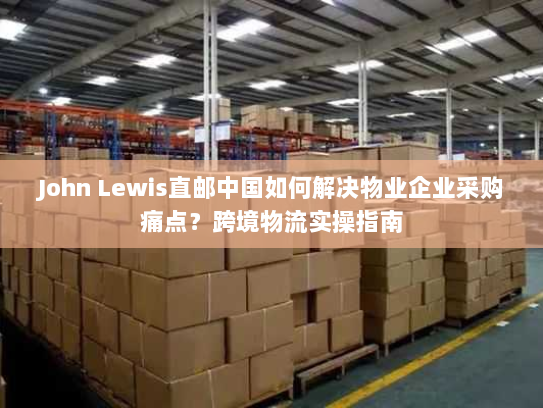 John Lewis直邮中国如何解决物业企业采购痛点?跨境物流实操指南 John Lewis直邮中国如何解决物业企业采购痛点?跨境物流实操指南