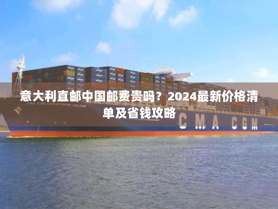 意大利直邮中国邮费贵吗?2024最新价格清单及省钱攻略 意大利直邮中国邮费贵吗?2024最新价格清单及省钱攻略