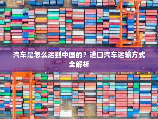 汽车是怎么运到中国的?进口汽车运输方式全解析 汽车是怎么运到中国的?进口汽车运输方式全解析