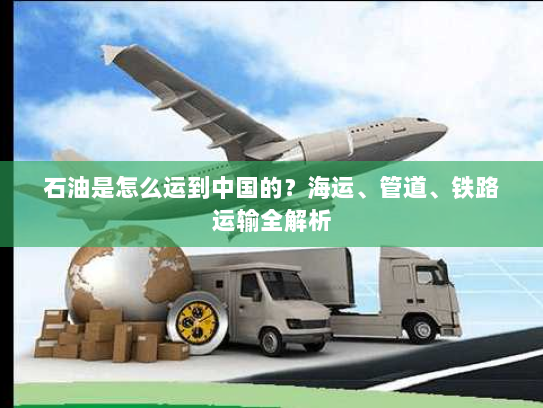 石油是怎么运到中国的?海运、管道、铁路运输全解析 石油是怎么运到中国的?海运、管道、铁路运输全解析