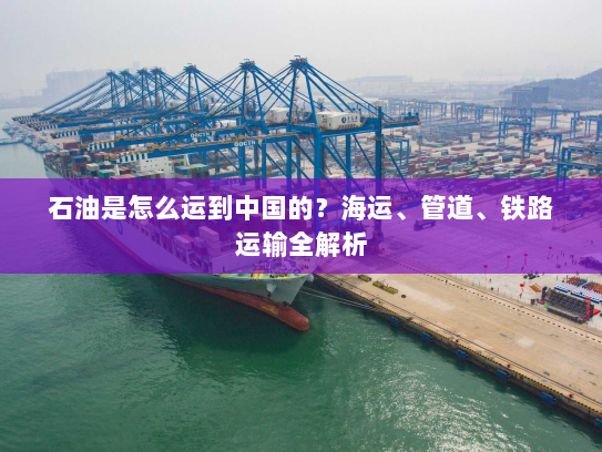 石油是怎么运到中国的?海运、管道、铁路运输全解析 石油是怎么运到中国的?海运、管道、铁路运输全解析