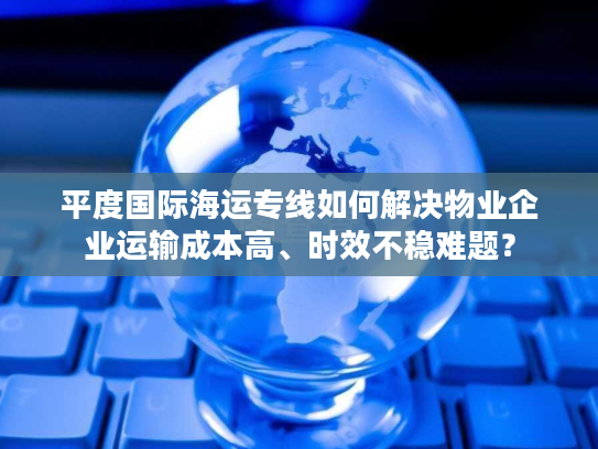 平度国际海运专线如何解决物业企业运输成本高、时效不稳难题? 平度国际海运专线如何解决物业企业运输成本高、时效不稳难题?