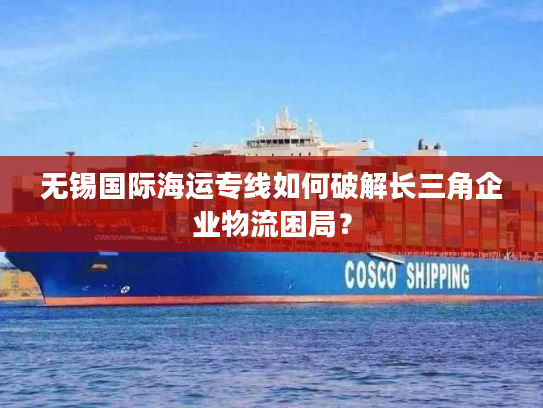 无锡国际海运专线如何破解长三角企业物流困局? 无锡国际海运专线如何破解长三角企业物流困局?