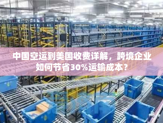中国空运到美国收费详解，跨境企业如何节省30%运输成本？