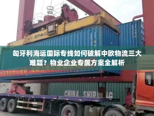 匈牙利海运国际专线如何破解中欧物流三大难题?物业企业专属方案全解析 匈牙利海运国际专线如何破解中欧物流三大难题?物业企业专属方案全解析