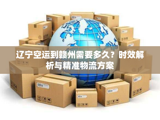 辽宁空运到赣州需要多久?时效解析与精准物流方案 辽宁空运到赣州需要多久?时效解析与精准物流方案
