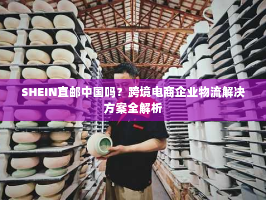 SHEIN直邮中国吗?跨境电商企业物流解决方案全解析 SHEIN直邮中国吗?跨境电商企业物流解决方案全解析