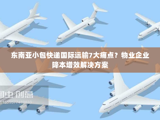 东南亚小包快递国际运输7大痛点?物业企业降本增效解决方案 东南亚小包快递国际运输7大痛点?物业企业降本增效解决方案