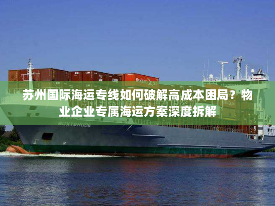苏州国际海运专线如何破解高成本困局?物业企业专属海运方案深度拆解 苏州国际海运专线如何破解高成本困局?物业企业专属海运方案深度拆解