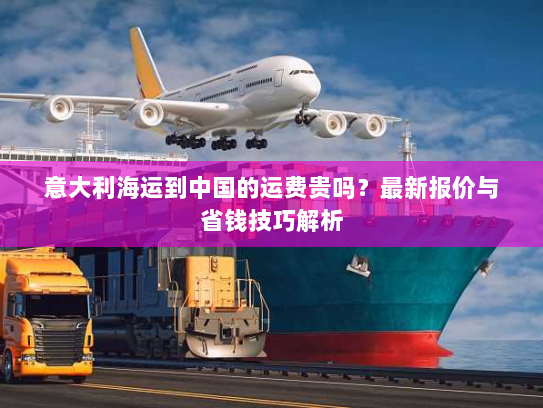 意大利海运到中国的运费贵吗？最新报价与省钱技巧解析