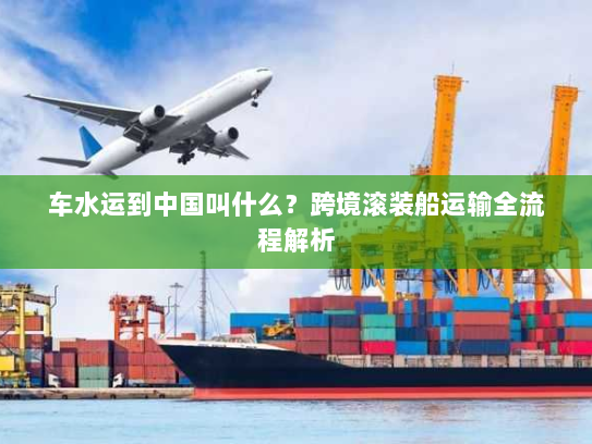 车水运到中国叫什么?跨境滚装船运输全流程解析 车水运到中国叫什么?跨境滚装船运输全流程解析