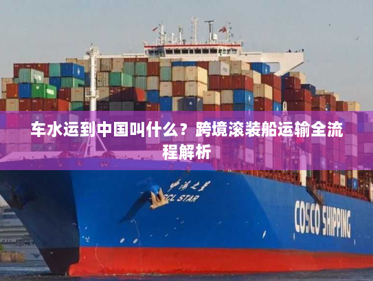 车水运到中国叫什么?跨境滚装船运输全流程解析 车水运到中国叫什么?跨境滚装船运输全流程解析