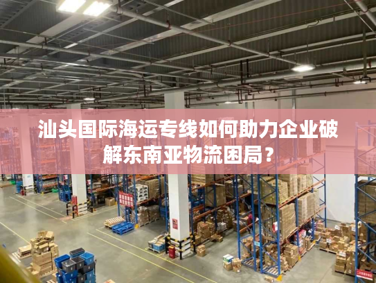 汕头国际海运专线如何助力企业破解东南亚物流困局？
