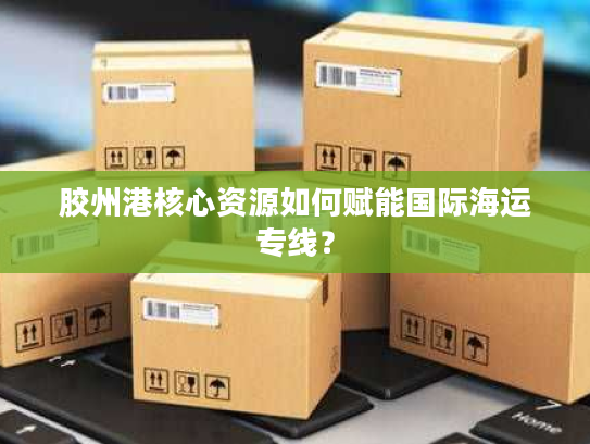 胶州港核心资源如何赋能国际海运专线？