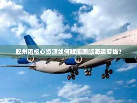 胶州港核心资源如何赋能国际海运专线？