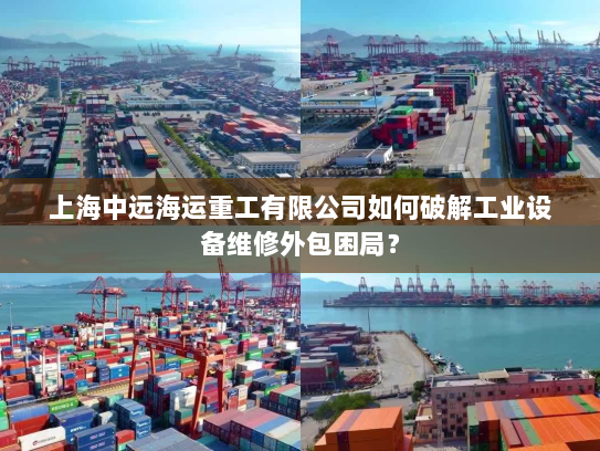 上海中远海运重工有限公司如何破解工业设备维修外包困局? 上海中远海运重工有限公司如何破解工业设备维修外包困局?