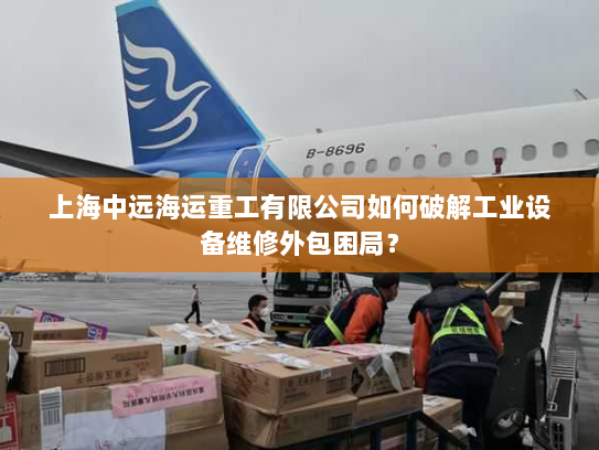 上海中远海运重工有限公司如何破解工业设备维修外包困局? 上海中远海运重工有限公司如何破解工业设备维修外包困局?