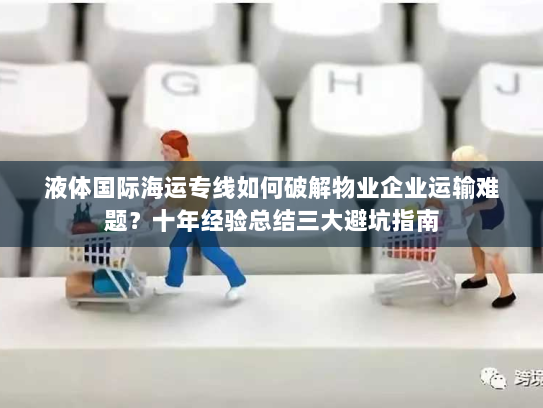 液体国际海运专线如何破解物业企业运输难题?十年经验总结三大避坑指南 液体国际海运专线如何破解物业企业运输难题?十年经验总结三大避坑指南