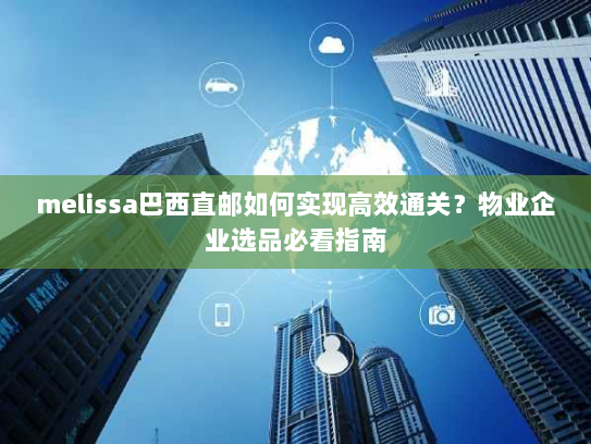 melissa巴西直邮如何实现高效通关？物业企业选品必看指南