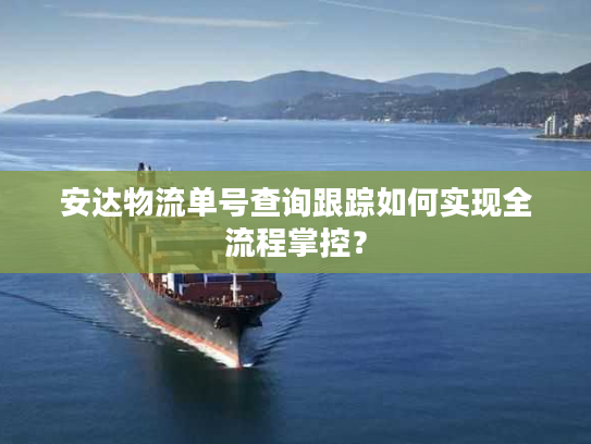 安达物流单号查询跟踪如何实现全流程掌控？
