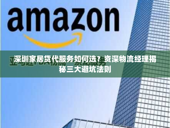 深圳家居货代服务如何选?资深物流经理揭秘三大避坑法则 深圳家居货代服务如何选?资深物流经理揭秘三大避坑法则