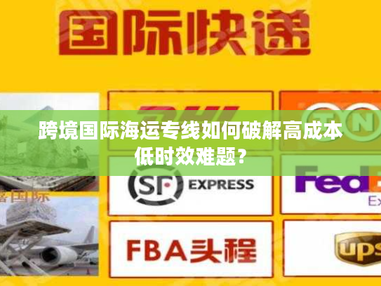 跨境国际海运专线如何破解高成本低时效难题? 跨境国际海运专线如何破解高成本低时效难题?