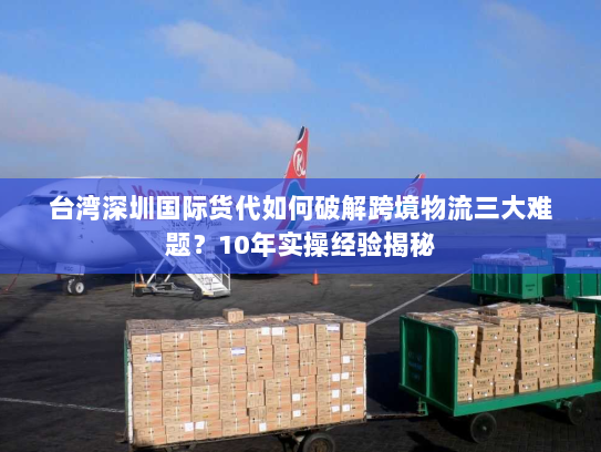 台湾深圳国际货代如何破解跨境物流三大难题?10年实操经验揭秘 台湾深圳国际货代如何破解跨境物流三大难题?10年实操经验揭秘