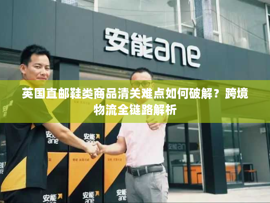 英国直邮鞋类商品清关难点如何破解？跨境物流全链路解析