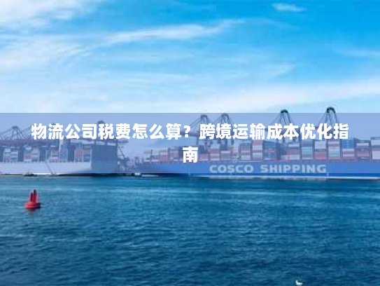 物流公司税费怎么算？跨境运输成本优化指南