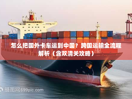 怎么把国外卡车运到中国？跨国运输全流程解析（含双清关攻略）