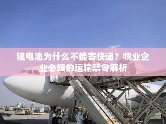 锂电池为什么不能寄快递?物业企业必知的运输禁令解析 锂电池为什么不能寄快递?物业企业必知的运输禁令解析