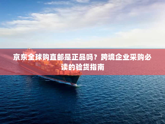 京东全球购直邮是正品吗?跨境企业采购必读的验货指南 京东全球购直邮是正品吗?跨境企业采购必读的验货指南