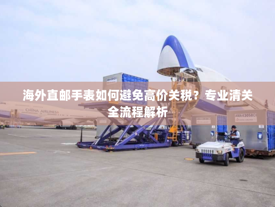 海外直邮手表如何避免高价关税?专业清关全流程解析 海外直邮手表如何避免高价关税?专业清关全流程解析