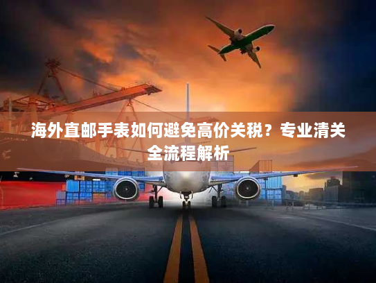 海外直邮手表如何避免高价关税?专业清关全流程解析 海外直邮手表如何避免高价关税?专业清关全流程解析