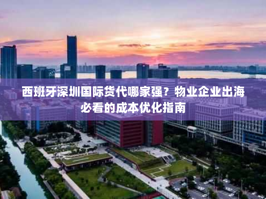 西班牙深圳国际货代哪家强?物业企业出海必看的成本优化指南 西班牙深圳国际货代哪家强?物业企业出海必看的成本优化指南