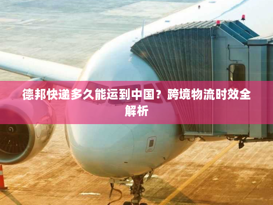 德邦快递多久能运到中国？跨境物流时效全解析