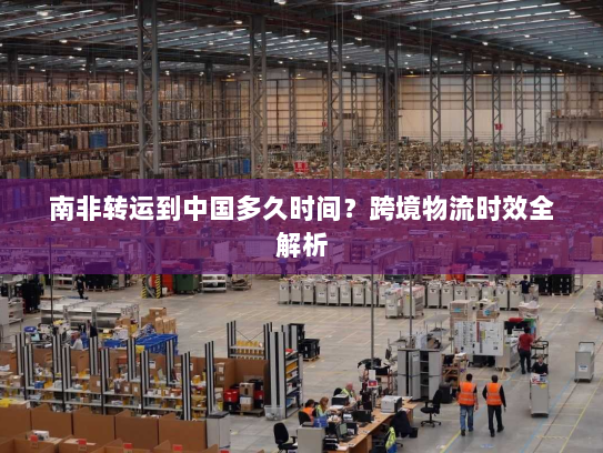 南非转运到中国多久时间?跨境物流时效全解析 南非转运到中国多久时间?跨境物流时效全解析