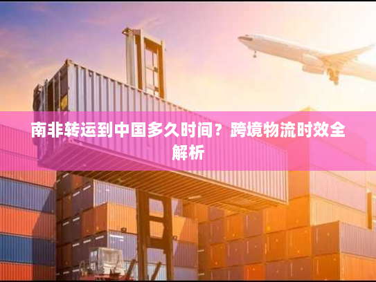 南非转运到中国多久时间?跨境物流时效全解析 南非转运到中国多久时间?跨境物流时效全解析