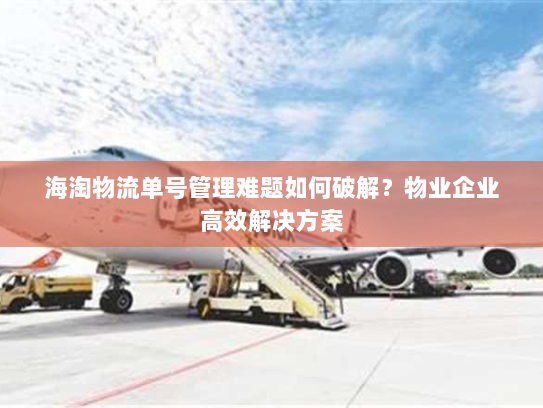 海淘物流单号管理难题如何破解?物业企业高效解决方案 海淘物流单号管理难题如何破解?物业企业高效解决方案