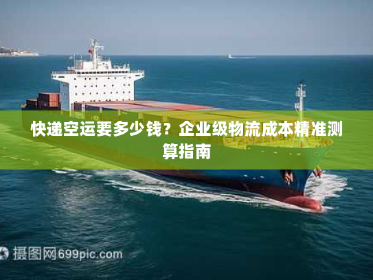 快递空运要多少钱?企业级物流成本精准测算指南 快递空运要多少钱?企业级物流成本精准测算指南