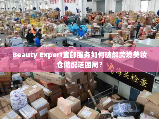Beauty Expert直邮服务如何破解跨境美妆仓储配送困局? Beauty Expert直邮服务如何破解跨境美妆仓储配送困局?