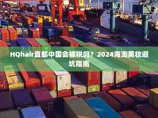 HQhair直邮中国会被税吗?2024海淘美妆避坑指南 HQhair直邮中国会被税吗?2024海淘美妆避坑指南