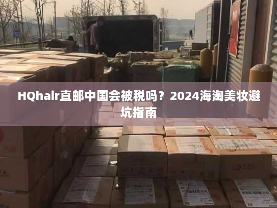 HQhair直邮中国会被税吗?2024海淘美妆避坑指南 HQhair直邮中国会被税吗?2024海淘美妆避坑指南