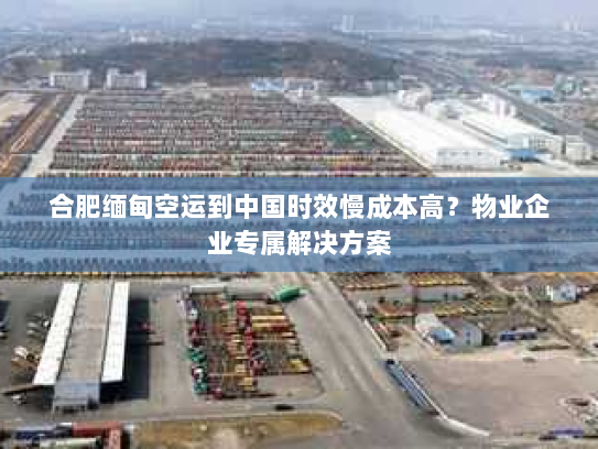 合肥缅甸空运到中国时效慢成本高?物业企业专属解决方案 合肥缅甸空运到中国时效慢成本高?物业企业专属解决方案