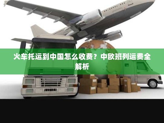 火车托运到中国怎么收费?中欧班列运费全解析 火车托运到中国怎么收费?中欧班列运费全解析