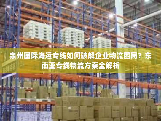 泉州国际海运专线如何破解企业物流困局？东南亚专线物流方案全解析