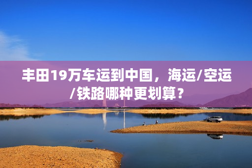 丰田19万车运到中国，海运/空运/铁路哪种更划算？