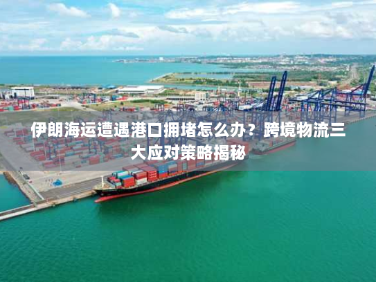 伊朗海运遭遇港口拥堵怎么办?跨境物流三大应对策略揭秘 伊朗海运遭遇港口拥堵怎么办?跨境物流三大应对策略揭秘