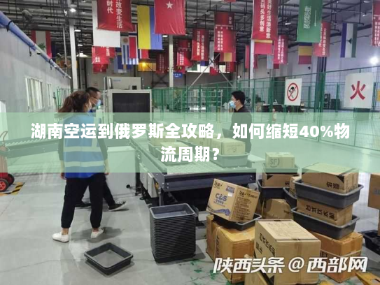 湖南空运到俄罗斯全攻略，如何缩短40%物流周期？